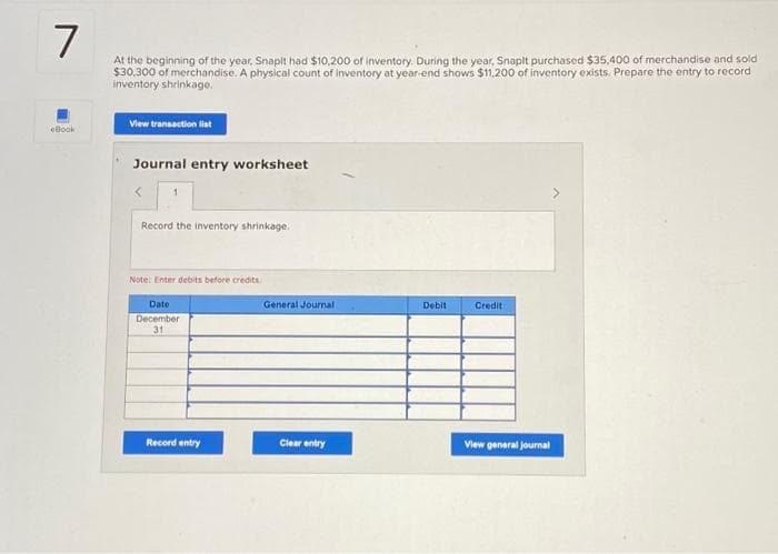 7
At the beginning of the year, Snaplt had $10,200 of inventory. During the year, Snapit purchased $35,400 of merchandise and sold
$30,300 of merchandise. A physical count of inventory at year-end shows $11,200 of inventory exists. Prepare the entry to record
inventory shrinkage.
eBook
View transaction list
Journal entry worksheet
Record the inventory shrinkage.
Note: Enter debits before credits.
Date
December
31
Record entry
General Journal
Clear entry
Debit
Credit
View general journal