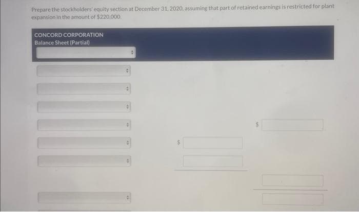 Prepare the stockholders' equity section at December 31, 2020, assuming that part of retained earnings is restricted for plant
expansion in the amount of $220,000.
CONCORD CORPORATION
Balance Sheet (Partial)
D