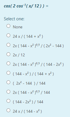 cos( 2 cos'( x/ 12 )) =
Select one:
O None
O 24 x / ( 144 + x² )
O 2x ( 144 - x² )°5/( 2x² - 144 )
O 2x / 12
O 2x ( 144 - x² )°5 / ( 144 - 2x? )
O ( 144 - x² ) / ( 144 + x² )
O ( 2x? - 144 ) / 144
O 2x ( 144 - x² )0,5 / 144
O ( 144 - 2x2 ) / 144
O 24 x / ( 144 - x² )
