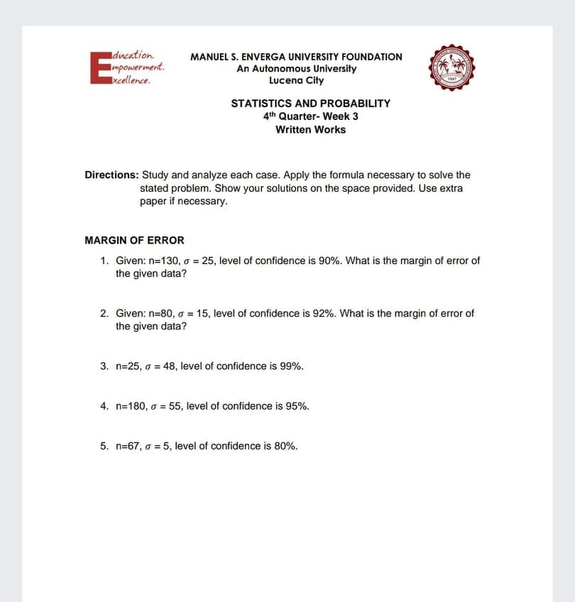 Iducation.
E
MANUEL S. ENVERGA UNIVERSITY FOoUNDATION
Impowerment.
xcellence.
An Autonomous University
Lucena City
STATISTICS AND PROBABILITY
4th Quarter- Week 3
Written Works
Directions: Study and analyze each case. Apply the formula necessary to solve the
stated problem. Show your solutions on the space provided. Use extra
paper if necessary.
MARGIN OF ERROR
1. Given: n=130, o = 25, level of confidence is 90%. What is the margin of error of
the given data?
2. Given: n=80, o = 15, level of confidence is 92%. What is the margin of error of
the given data?
3. n=25, o = 48, level of confidence is 99%.
4. n=180, o = 55, level of confidence is 95%.
5. n=67, o = 5, level of confidence is 80%.
