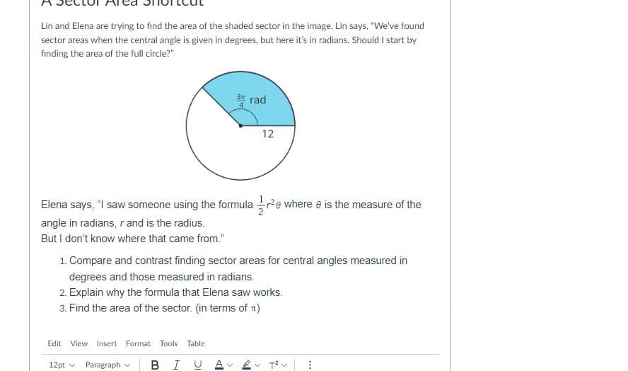 Lin and Elena are trying to find the area of the shaded sector in the image. Lin says, "We've found
sector areas when the central angle is given in degrees, but here it's in radians. Should I start by
finding the area of the full circle?"
* rad
12
Elena says, "I saw someone using the formula re where e is the measure of the
angle in radians, r and is the radius.
But I don't know where that came from."
1. Compare and contrast finding sector areas for central angles measured in
degrees and those measured in radians.
2. Explain why the formula that Elena saw works.
3. Find the area of the sector. (in terms of 1)
Edit View Insert
Format Tools Table
12pt v
Paragraph
BIU A
*..
>
