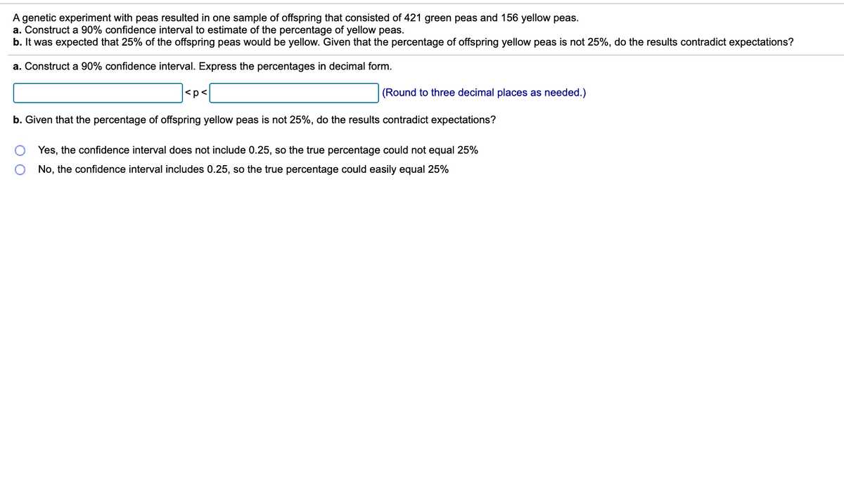 A genetic experiment with peas resulted in one sample of offspring that consisted of 421 green peas and 156 yellow peas.
a. Construct a 90% confidence interval to estimate of the percentage of yellow peas.
b. It was expected that 25% of the offspring peas would be yellow. Given that the percentage of offspring yellow peas is not 25%, do the results contradict expectations?
a. Construct a 90% confidence interval. Express the percentages in decimal form.
<p<
(Round to three decimal places as needed.)
b. Given that the percentage of offspring yellow peas is not 25%, do the results contradict expectations?
Yes, the confidence interval does not include 0.25, so the true percentage could not equal 25%
No, the confidence interval includes 0.25, so the true percentage could easily equal 25%
