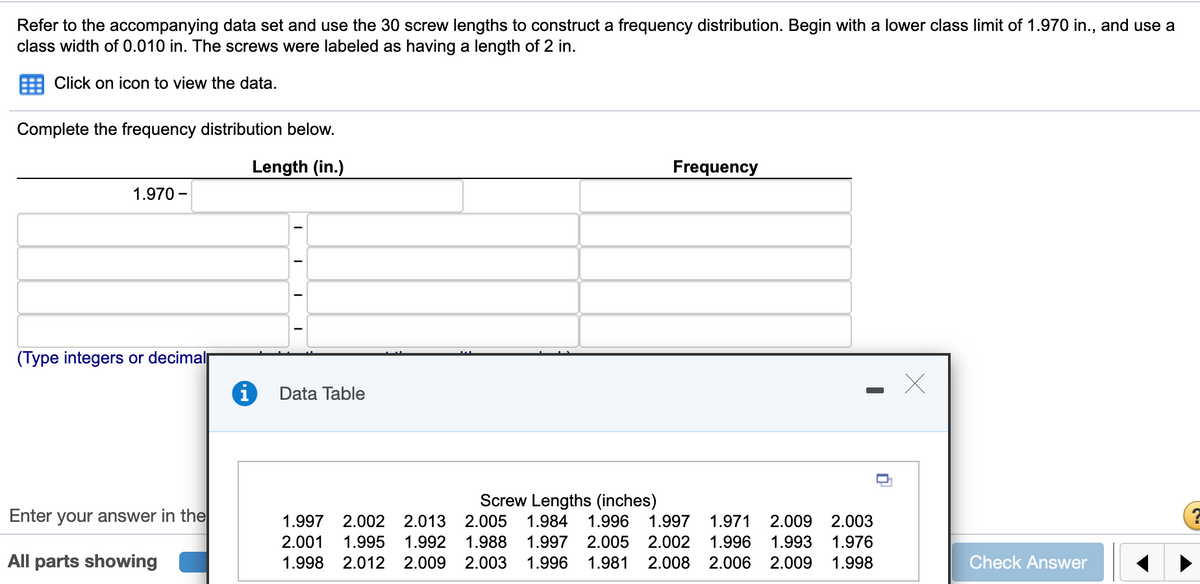 Refer to the accompanying data set and use the 30 screw lengths to construct a frequency distribution. Begin with a lower class limit of 1.970 in., and use a
class width of 0.010 in. The screws were labeled as having a length of 2 in.
Click on icon to view the data.
Complete the frequency distribution below.
Length (in.)
Frequency
1.970 –
(Type integers or decimal
Data Table
Enter your answer in the
Screw Lengths (inches)
2.005
1.997
2.002
2.013
1.984
1.996
1.997
1.971
2.009
2.003
2.001
1.995
1.992
1.988
1.997
2.005
2.002
1.996
1.993
1.976
All parts showing
1.998
2.012 2.009
2.003
1.996
1.981
2.008
2.006
2.009
1.998
Check Answer
