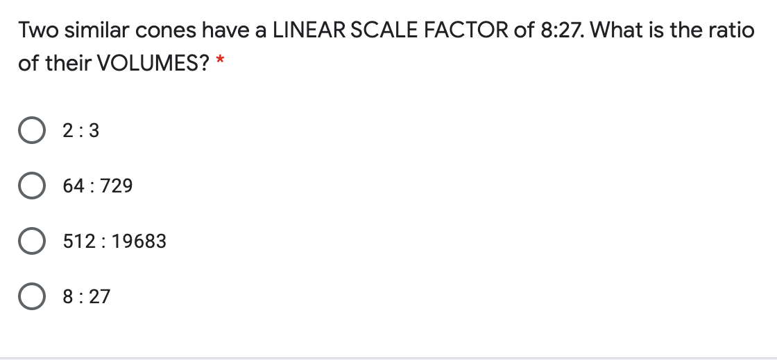 Two similar cones have a LINEAR SCALE FACTOR of 8:27. What is the ratio
of their VOLUMES? *
O 2:3
64 :729
512:19683
O 8:27
