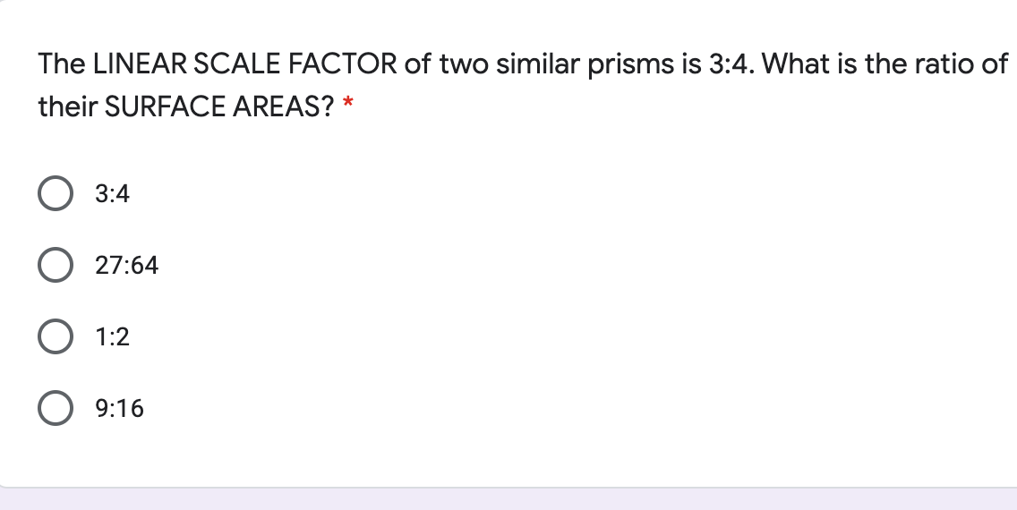 The LINEAR SCALE FACTOR of two similar prisms is 3:4. What is the ratio of
their SURFACE AREAS? *
3:4
O 27:64
O 1:2
O 9:16
