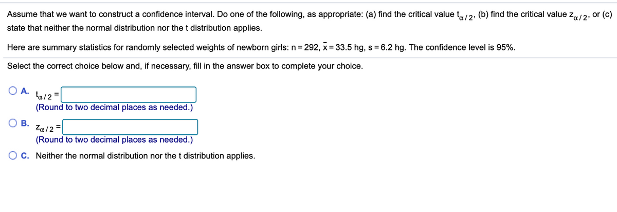 Assume that we want to construct a confidence interval. Do one of the following, as appropriate: (a) find the critical value t,/2: (b) find the critical value z,/2, or (c)
state that neither the normal distribution nor the t distribution applies.
Here are summary statistics for randomly selected weights of newborn girls: n = 292, x = 33.5 hg, s = 6.2 hg. The confidence level is 95%.
Select the correct choice below and, if necessary, fill in the answer box to complete your choice.
A.
ta/2 =
(Round to two decimal places as needed.)
В.
Za/2 =
(Round to two decimal places as needed.)
C. Neither the normal distribution nor the t distribution applies.
