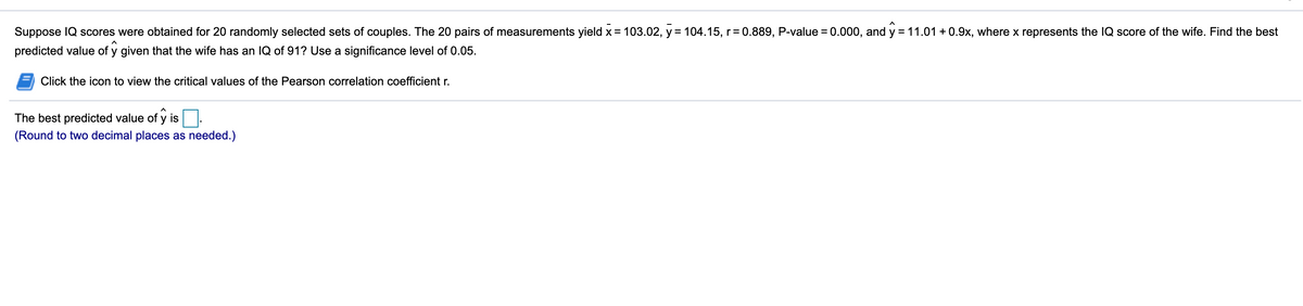 Suppose IQ scores were obtained for 20 randomly selected sets of couples. The 20 pairs of measurements yield x = 103.02, y = 104.15, r= 0.889, P-value = 0.000, and y = 11.01 + 0.9x, where x represents the IQ score of the wife. Find the best
predicted value of y given that the wife has an lQ of 91? Use a significance level of 0.05.
Click the icon to view the critical values of the Pearson correlation coefficient r.
The best predicted value of y is
(Round to two decimal places as needed.)
