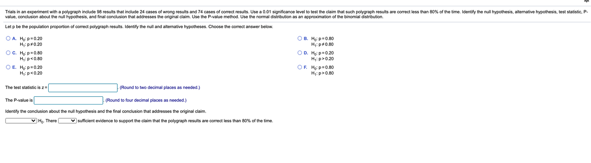 Trials in an experiment with a polygraph include 98 results that include 24 cases of wrong results and 74 cases of correct results. Use a 0.01 significance level to test the claim that such polygraph results are correct less than 80% of the time. Identify the null hypothesis, alternative hypothesis, test statistic, P-
value, conclusion about the null hypothesis, and final conclusion that addresses the original claim. Use the P-value method. Use the normal distribution as an approximation of the binomial distribution.
Let p be the population proportion of correct polygraph results. Identify the null and alternative hypotheses. Choose the correct answer below.
О А. Но: р%3D0.20
H1: p#0.20
В. Но: р %3D 0.8О
H;: p#0.80
Ос. Но: р%3D0.80
H1: p<0.80
D. Ho: р %3D0.20
H;: p>0.20
ОЕ. Но: р%3D0.20
H1: p<0.20
O F. Ho: p= 0.80
H;: p>0.80
The test statistic is z =
(Round to two decimal places as needed.)
The P-value is
(Round to four decimal places as needed.)
Identify the conclusion about the null hypothesis and the final conclusion that addresses the original claim.
V Ho. There
v sufficient evidence to support the claim that the polygraph results are correct less than 80% of the time.
