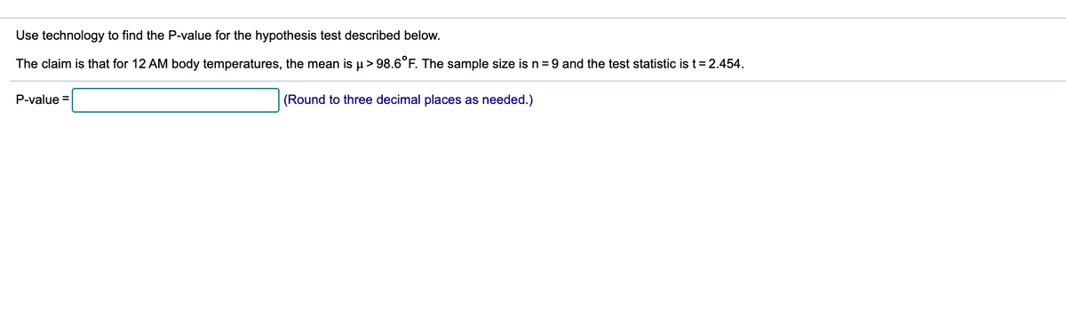 Use technology to find the P-value for the hypothesis test described below.
The claim is that for 12 AM body temperatures, the mean is u> 98.6°F. The sample size is n= 9 and the test statistic is t= 2.454.
P-value =
(Round to three decimal places as needed.)
