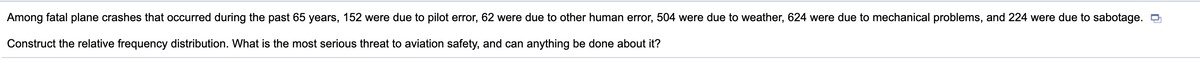Among fatal plane crashes that occurred during the past 65 years, 152 were due to pilot error, 62 were due to other human error, 504 were due to weather, 624 were due to mechanical problems, and 224 were due to sabotage. O
Construct the relative frequency distribution. What is the most serious threat to aviation safety, and can anything be done about it?
