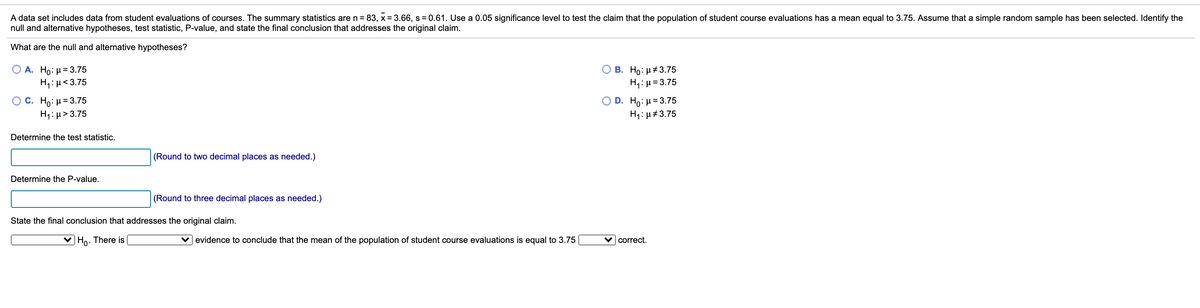 A data set includes data from student evaluations of courses. The summary statistics are n = 83, x = 3.66, s = 0.61. Use a 0.05 significance level to test the claim that the population of student course evaluations has a mean equal to 3.75. Assume that a simple random sample has been selected. Identify the
null and alternative hypotheses, test statistic, P-value, and state the final conclusion that addresses the original claim.
What are the null and alternative hypotheses?
Ο Α. Ho: μ= 3.75
H: H<3.75
О в. Но: н#3.75
H4: µ= 3.75
C. Ho: H= 3.75
H1: µ> 3.75
D. H0: μ=3.75
H1: µ#3.75
Determine the test statistic.
(Round to two decimal places as needed.)
Determine the P-value.
(Round to three decimal places as needed.)
State the final conclusion that addresses the original claim.
Ho. There is
v evidence to conclude that the mean of the population of student course evaluations is equal to 3.75
correct.
