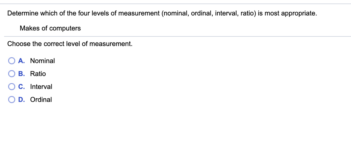 ### Levels of Measurement

#### Question

Determine which of the four levels of measurement (nominal, ordinal, interval, ratio) is most appropriate.

**Context**: Makes of computers

Choose the correct level of measurement.

- A. **Nominal**
- B. **Ratio**
- C. **Interval**
- D. **Ordinal**

#### Explanation

In statistics, different types of data are classified using levels of measurement:

1. **Nominal**: This level categorizes data without order or ranking. Examples include makes of computers, colors, or names.
2. **Ordinal**: This level includes categorization with a meaningful order or ranking but the differences between ranks are not measurable. Examples include class rankings or satisfaction ratings.
3. **Interval**: This level has meaningful intervals between measurements but no true zero point. Examples include temperature in Celsius or Fahrenheit.
4. **Ratio**: This level has all the features of interval measurement, and also includes a true zero point, allowing for the calculation of ratios. Examples include height, weight, or age.

In the case of makes of computers, the correct level of measurement is **Nominal**, as it involves categorizing the computers by make without implying any order or ranking among them.