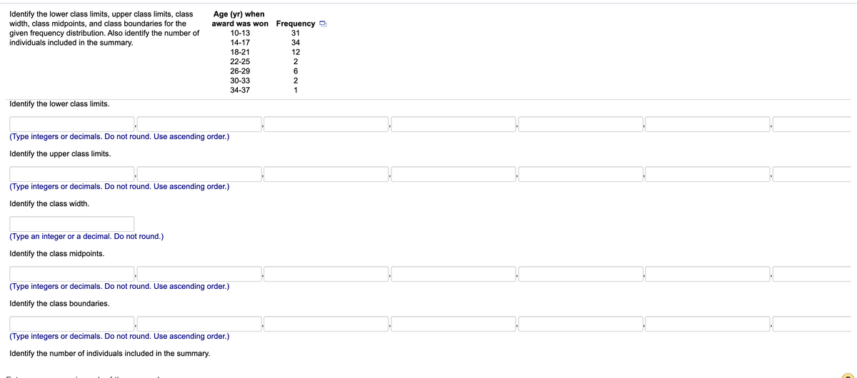 Age (yr) when
award was won Frequency 9
Identify the lower class limits, upper class limits, class
width, class midpoints, and class boundaries for the
given frequency distribution. Also identify the number of
individuals included in the summary.
10-13
14-17
34
18-21
22-25
26-29
30-33
34-37
Identify the lower class limits.
(Type integers or decimals. Do not round. Use ascending order.)
Identify the upper class limits.
(Type integers or decimals. Do not round. Use ascending order.)
Identify the class width.
(Type an integer or a decimal. Do not round.)
Identify the class midpoints.
(Type integers or decimals. Do not round. Use ascending order.)
Identify the class boundaries.
(Type integers or decimals. Do not round. Use ascending order.)
Identify the number of individuals included in the summary.
에외262 1
