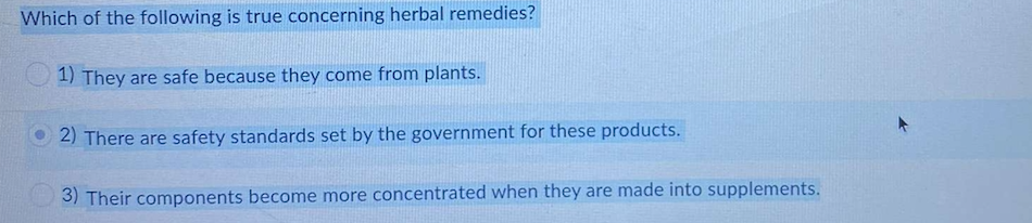 Which of the following is true concerning herbal remedies?
1) They are safe because they come from plants.
2) There are safety standards set by the government for these products.
3) Their components become more concentrated when they are made into supplements.
