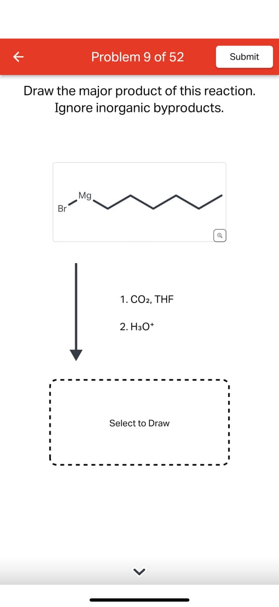 <
Problem 9 of 52
Submit
Draw the major product of this reaction.
Ignore inorganic byproducts.
Br
Mg
1. CO2, THF
2. H3O+
Select to Draw
Q