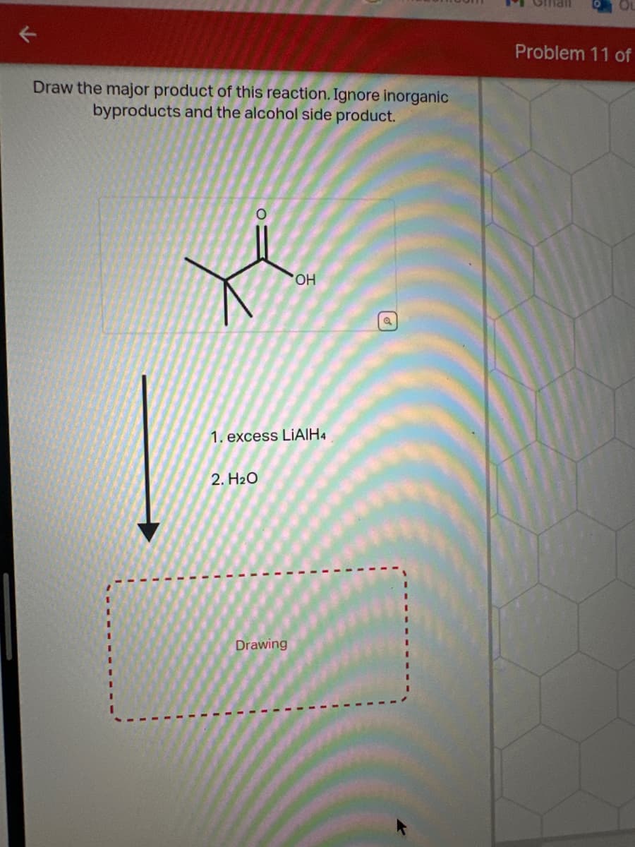 Draw the major product of this reaction. Ignore inorganic
byproducts and the alcohol side product.
Problem 11 of
OH
1. excess LiAlH4
2. H2O
Drawing
a