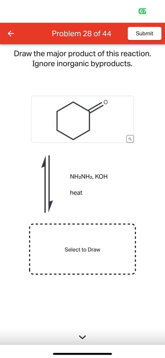 Problem 28 of 44
Draw the major product of this reaction.
Ignore inorganic byproducts.
NH2NH2, KOH
heat
O
Select to Draw
67
Submit