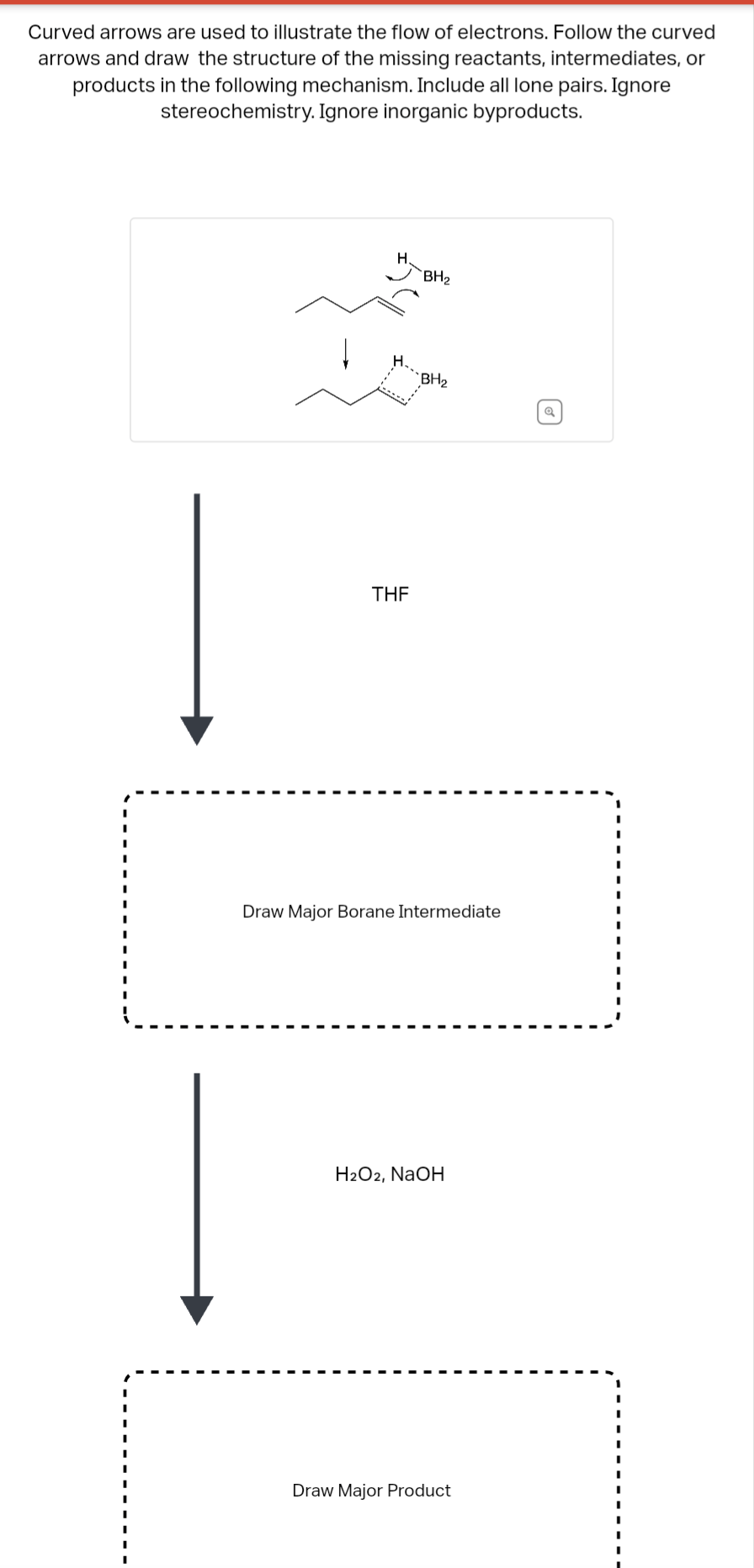 Curved arrows are used to illustrate the flow of electrons. Follow the curved
arrows and draw the structure of the missing reactants, intermediates, or
products in the following mechanism. Include all lone pairs. Ignore
stereochemistry. Ignore inorganic byproducts.
H.
BH₂
BH₂
THF
.
Draw Major Borane Intermediate
H2O2, NaOH
Draw Major Product