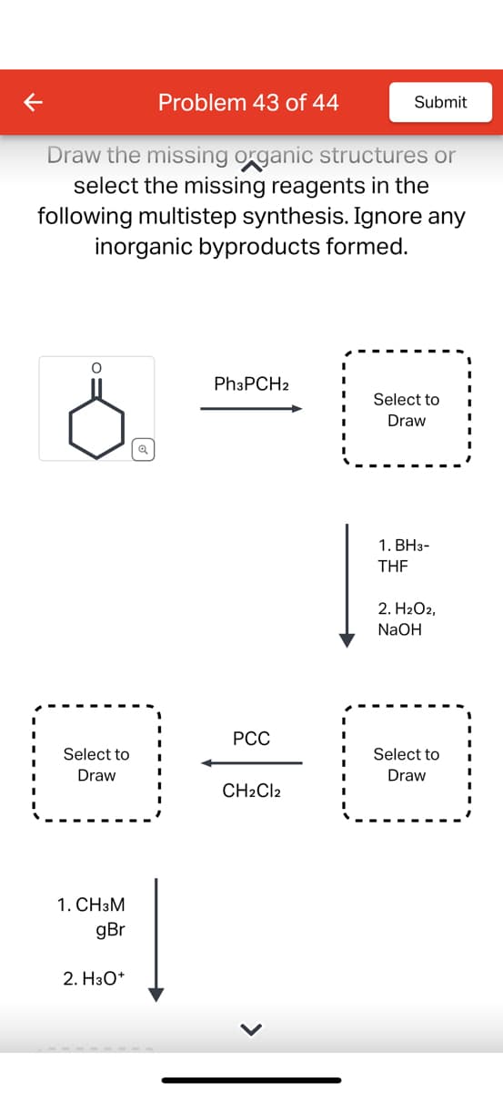 O
Draw the missing organic structures or
select the missing reagents in the
following multistep synthesis. Ignore any
inorganic byproducts formed.
Select to
Draw
1. CH3M
gBr
Problem 43 of 44
2. H3O+
Ph3PCH2
PCC
Submit
CH2Cl2
Select to
Draw
1. BH3-
THF
2. H2O2,
NaOH
Select to
Draw