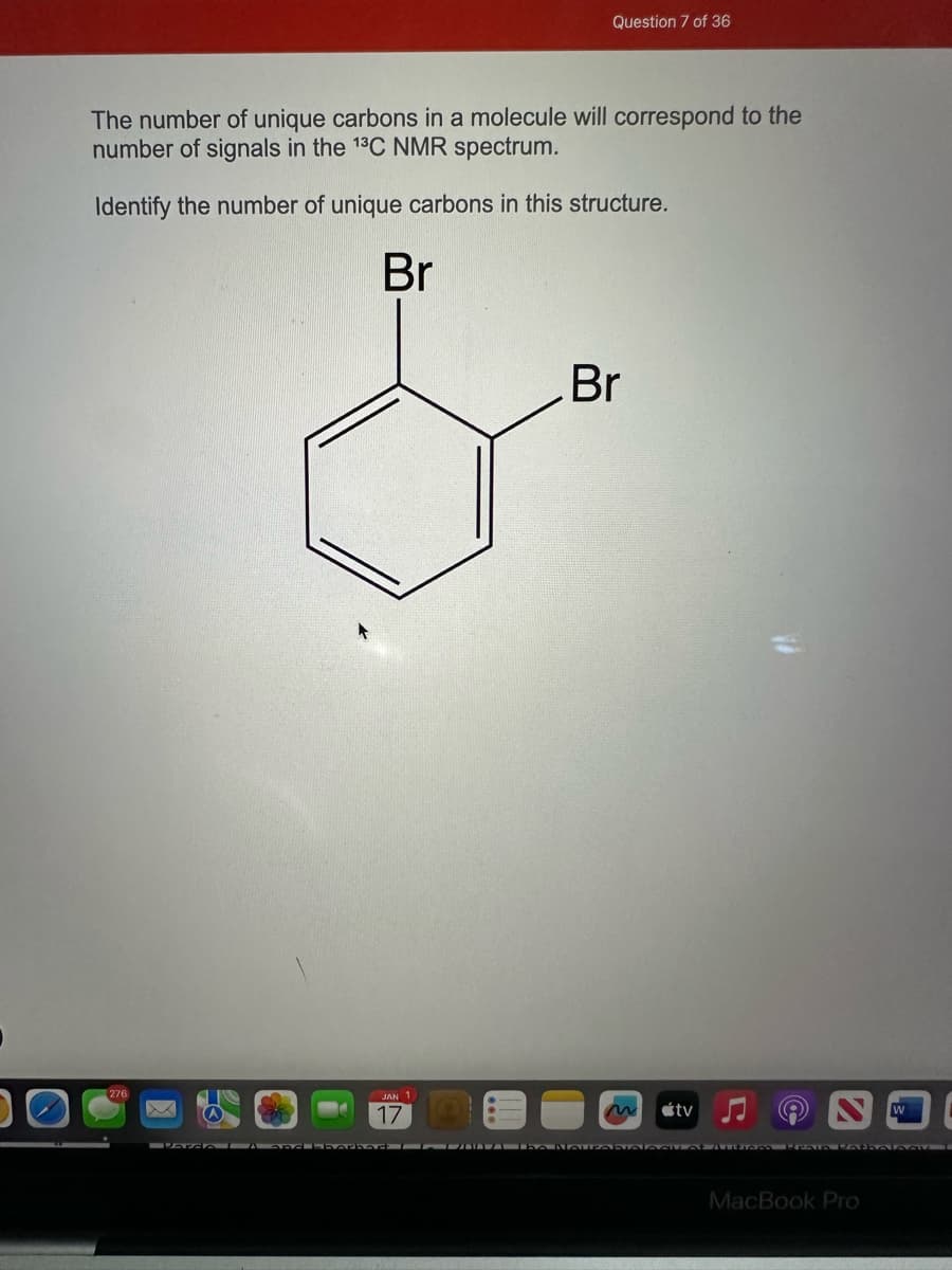 The number of unique carbons in a molecule will correspond to the
number of signals in the ¹³C NMR spectrum.
Identify the number of unique carbons in this structure.
276
Br
JAN 1
Question 7 of 36
17
Br
tv
Parda A and Chorba CANALe NourabiALASU at Autiem Prain PatholoAV
MacBook Pro