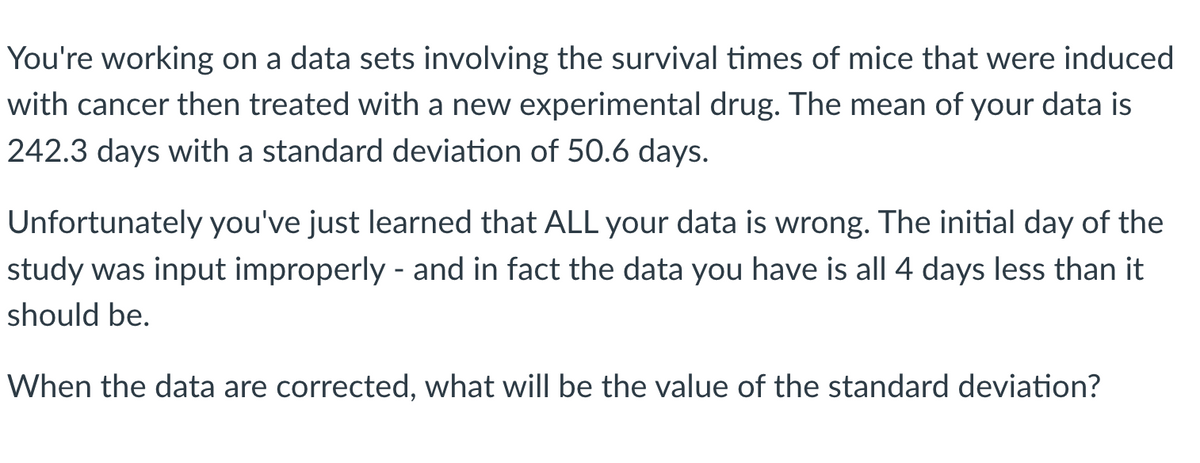 You're working on a data sets involving the survival times of mice that were induced
with cancer then treated with a new experimental drug. The mean of your data is
242.3 days with a standard deviation of 50.6 days.
Unfortunately you've just learned that ALL your data is wrong. The initial day of the
study was input improperly - and in fact the data you have is all 4 days less than it
should be.
When the data are corrected, what will be the value of the standard deviation?
