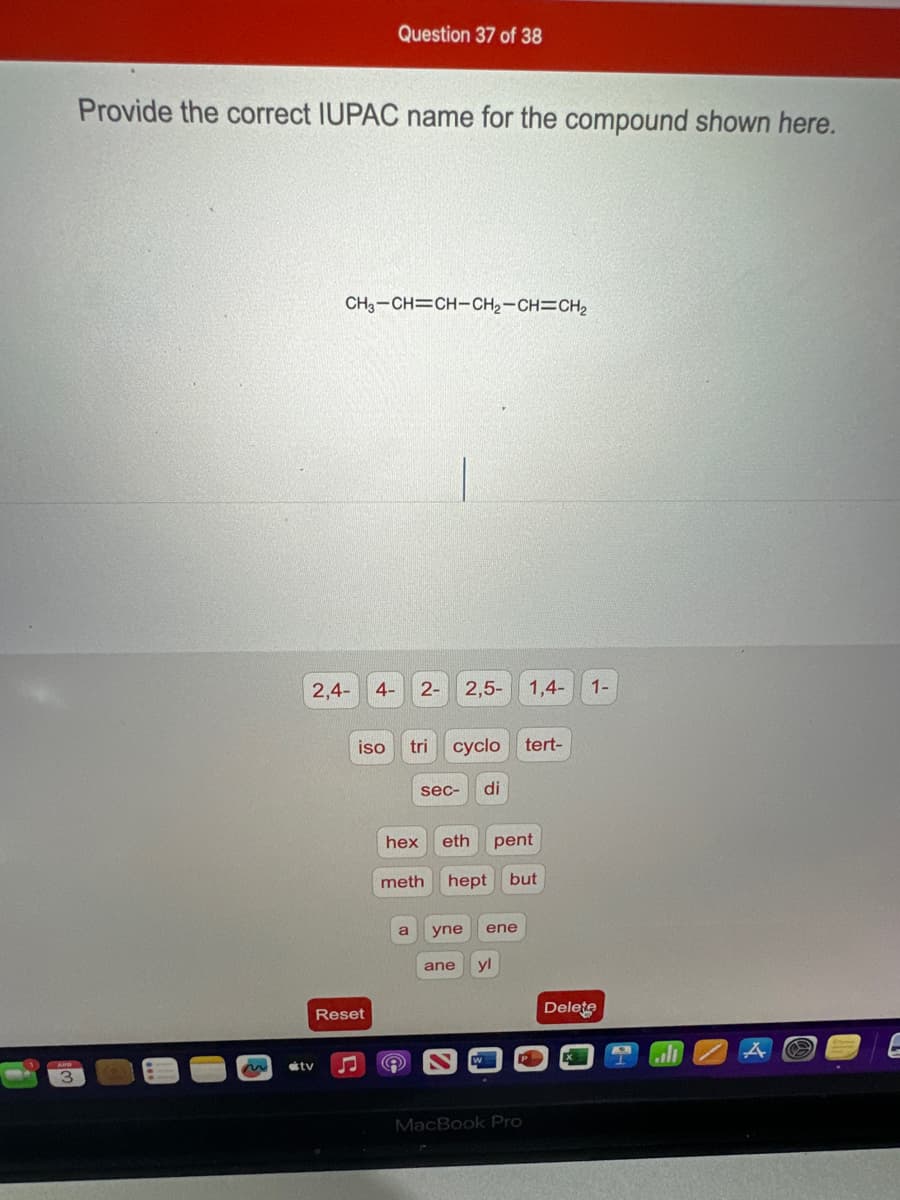 Question 37 of 38
Provide the correct IUPAC name for the compound shown here.
2
tv
3
CH3-CH=CH-CH2-CH=CH2
2,4-
4- 2- 2,5-
1,4-
1-
Reset
iso tri cyclo tert-
sec- di
hex eth pent
meth hept but
a yne ene
ane yl
Delete
MacBook Pro