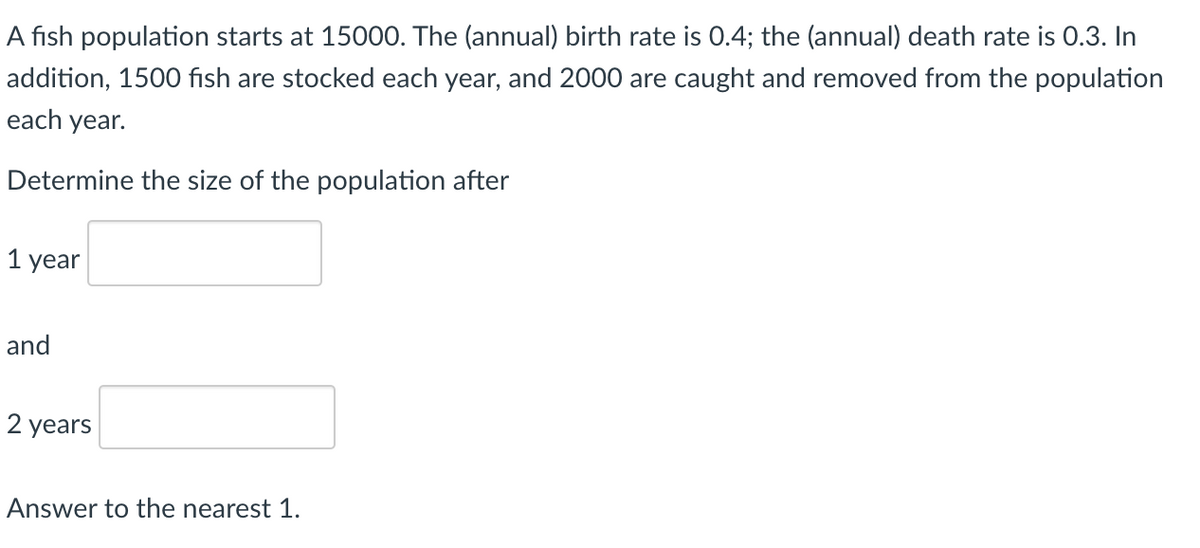 A fish population starts at 15000. The (annual) birth rate is 0.4; the (annual) death rate is 0.3. In
addition, 1500 fish are stocked each year, and 2000 are caught and removed from the population
each year.
Determine the size of the population after
1 year
and
2 years
Answer to the nearest 1.
