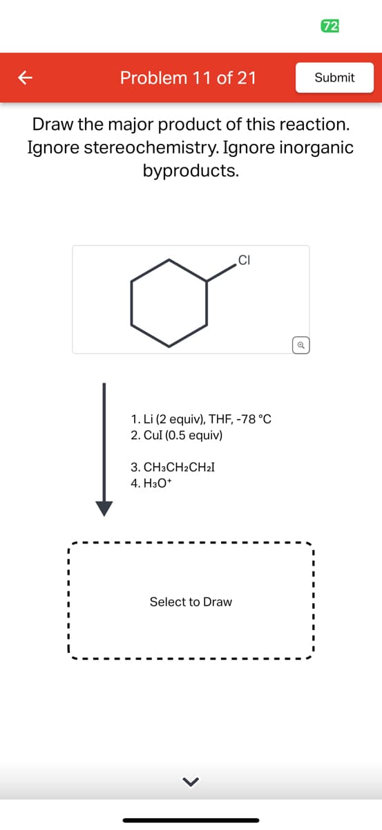 Problem 11 of 21
Draw the major product of this reaction.
Ignore stereochemistry. Ignore inorganic
byproducts.
1. Li (2 equiv), THF, -78 °C
2. Cul (0.5 equiv)
3. CH3CH2CH₂I
4. H3O+
CI
Select to Draw
72
Submit