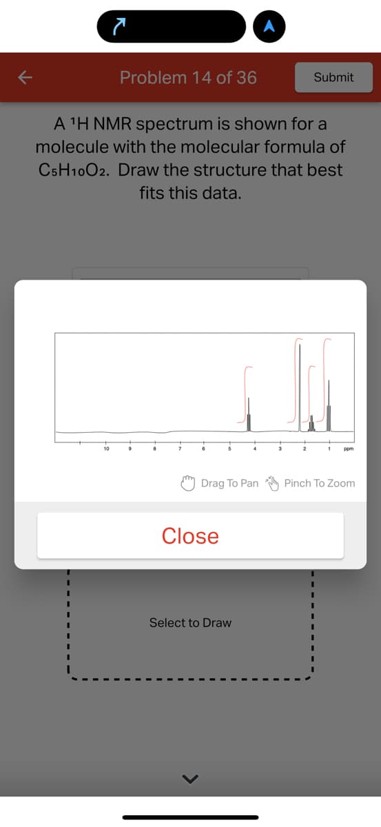 7
10
Problem 14 of 36
A ¹H NMR spectrum is shown for a
molecule with the molecular formula of
C5H10O2. Draw the structure that best
fits this data.
9
7
5
Drag To Pan
Close
Submit
Select to Draw
Pinch To Zoom