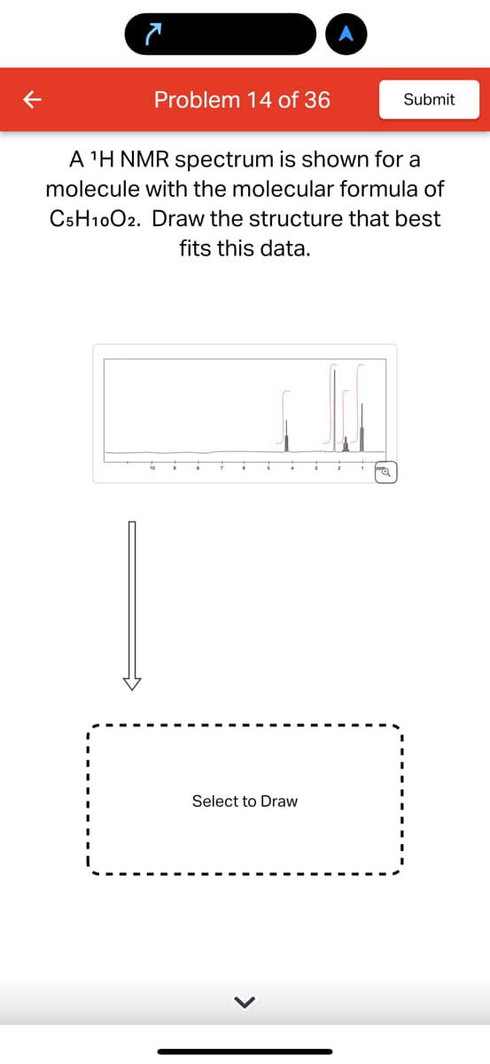 7
Problem 14 of 36
Submit
A ¹H NMR spectrum is shown for a
molecule with the molecular formula of
C5H10O2. Draw the structure that best
fits this data.
Select to Draw