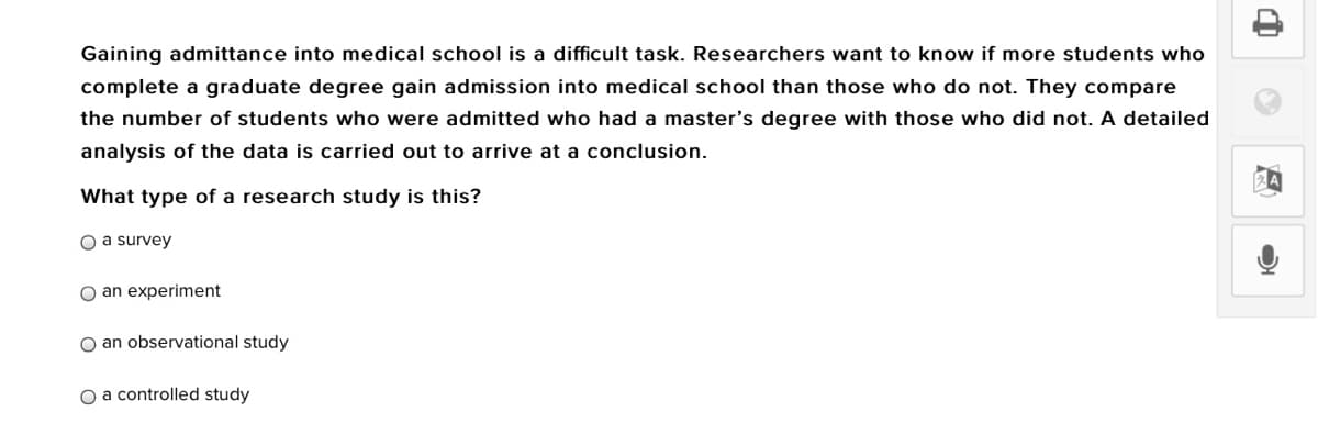 Gaining admittance into medical school is a difficult task. Researchers want to know if more students who
complete a graduate degree gain admission into medical school than those who do not. They compare
the number of students who were admitted who had a master's degree with those who did not. A detailed
analysis of the data is carried out to arrive at a conclusion.
What type of a research study is this?
O a survey
O an experiment
O an observational study
O a controlled study
