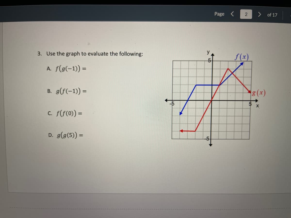 Page
of 17
3. Use the graph to evaluate the following:
f(x)
A. f(g(-1)) =
B. g(f(-1)) =
8(x)
%3D
-5
5
C. f(f(0) =
D. g(g(5) =
