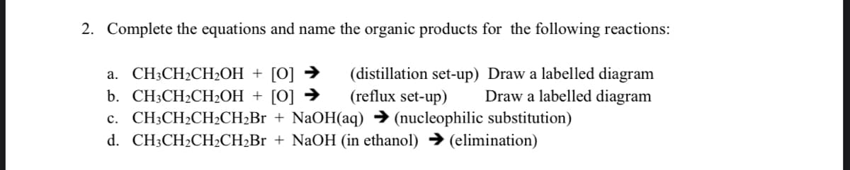 2. Complete the equations and name the organic products for the following reactions:
а. CH:СH2CH-ОН + [0]
b. CH:CH2CH-ОН + [0]
c. CH;CH2CH2CH2Br + NaOH(aq) → (nucleophilic substitution)
d. CH;CH2CH2CH2Br + NaOH (in ethanol) → (elimination)
(distillation set-up) Draw a labelled diagram
(reflux set-up)
Draw a labelled diagram
