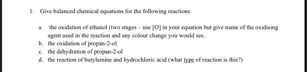 1. Give balanced chemical equations for the following reactions:
а.
the oxidation of ethanol (two stages – use [O] in your equation but give name of the oxidising
agent used in the reaction and any colour change you would see.
b. the oxidation of propan-2-ol
c. the dehydration of propan-2-ol
d. the reaction of butylamine and hydrochloric acid (what type of reaction is this?)
