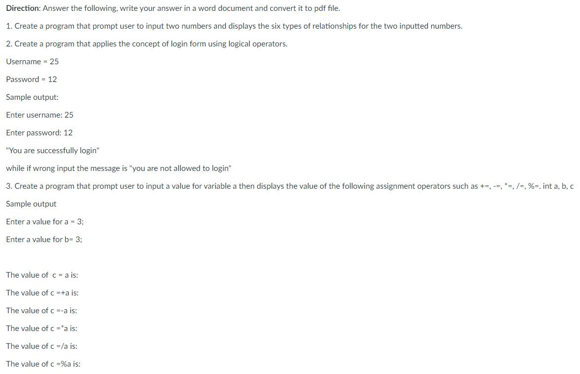 Direction: Answer the following, write your answer in a word document and convert it to pdf file.
1. Create a program that prompt user to input two numbers and displays the six types of relationships for the two inputted numbers.
2. Create a program that applies the concept of login form using logical operators.
Username = 25
Password = 12
Sample output:
Enter username: 25
Enter password: 12
"You are successfully login"
while if wrong input the message is "you are not allowed to login"
3. Create a program that prompt user to input a value for variable a then displays the value of the following assignment operators such as +=, --, *=, /=, %=. int a, b, c
Sample output
Enter a value for a = 3;
Enter a value for b= 3;
The value of c = a is:
The value of c =+a is:
The value of c =-a is:
The value of c ="a is:
The value of c =/a is:
The value of c =%a is:
