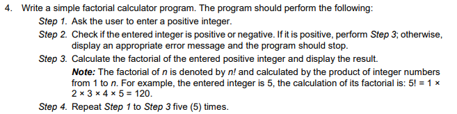 4. Write a simple factorial calculator program. The program should perform the following:
Step 1. Ask the user to enter a positive integer.
Step 2. Check if the entered integer is positive or negative. If it is positive, perform Step 3; otherwise,
display an appropriate error message and the program should stop.
Step 3. Calculate the factorial of the entered positive integer and display the result.
Note: The factorial of n is denoted by n! and calculated by the product of integer numbers
from 1 to n. For example, the entered integer is 5, the calculation of its factorial is: 5! = 1 x
2 x 3 x 4 x 5 = 120.
Step 4. Repeat Step 1 to Step 3 five (5) times.
