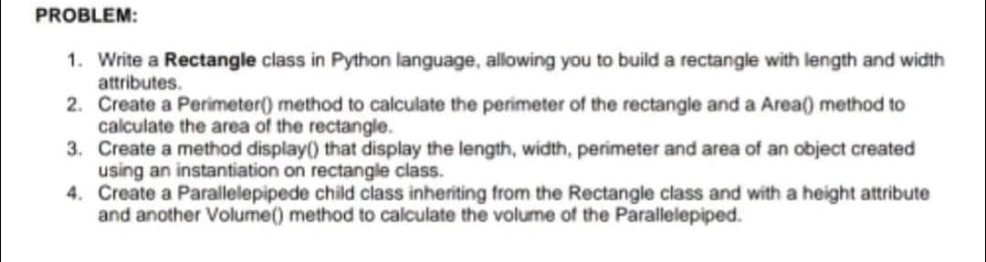 PROBLEM:
1. Write a Rectangle class in Python language, allowing you to build a rectangle with length and width
attributes.
2. Create a Perimeter() method to calculate the perimeter of the rectangle and a Area() method to
calculate the area of the rectangle.
3. Create a method display() that display the length, width, perimeter and area of an object created
using an instantiation on rectangle class.
4. Create a Parallelepipede child class inheriting from the Rectangle class and with a height attribute
and another Volume() method to calculate the volume of the Parallelepiped.
