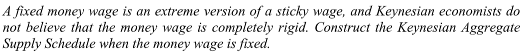 A fixed money wage is an extreme version of a sticky wage, and Keynesian economists do
not believe that the money wage is completely rigid. Construct the Keynesian Aggregate
Supply Schedule when the money wage is fixed.
