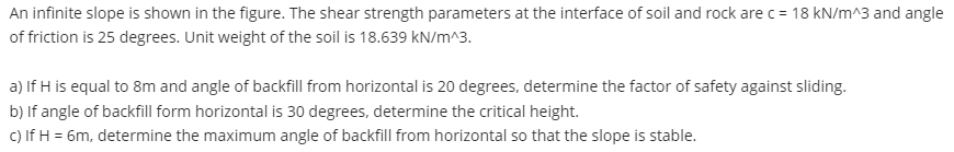 An infinite slope is shown in the figure. The shear strength parameters at the interface of soil and rock are c= 18 kN/m^3 and angle
of friction is 25 degrees. Unit weight of the soil is 18.639 kN/m^3.
a) If H is equal to 8m and angle of backfill from horizontal is 20 degrees, determine the factor of safety against sliding.
b) If angle of backfill form horizontal is 30 degrees, determine the critical height.
c) If H = 6m, determine the maximum angle of backfill from horizontal so that the slope is stable.
