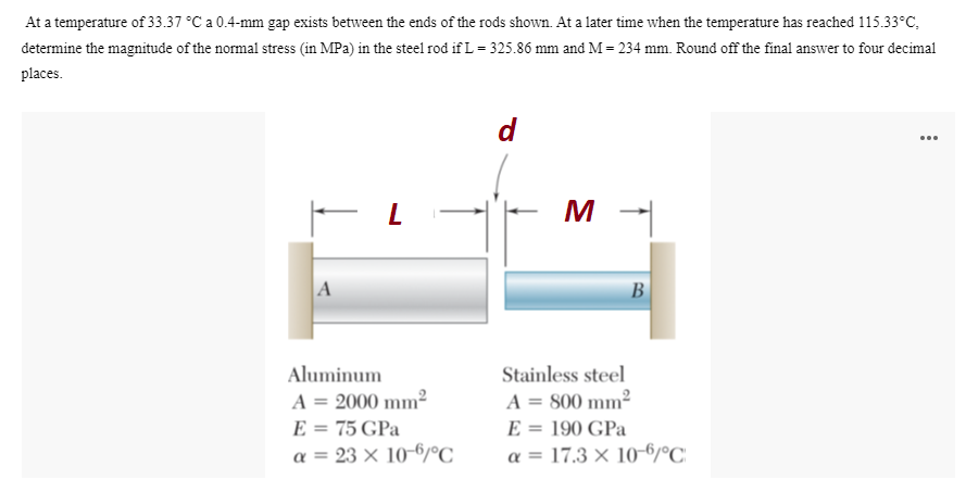 At a temperature of 33.37 °C a 0.4-mm gap exists between the ends of the rods shown. At a later time when the temperature has reached 115.33°C,
determine the magnitude of the normal stress (in MPa) in the steel rod if L= 325.86 mm and M = 234 mm. Round off the final answer to four decimal
places.
d
...
A
В
Aluminum
Stainless steel
A = 2000 mm²
E = 75 GPa
a = 23 × 10-6/°C
A = 800 mm²
E = 190 GPa
a = 17.3 × 10-6/°C
