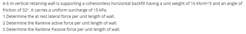 A 6 m vertical retaining wall is supporting a cohesionless horizontal backfill having a unit weight of 16 kN/m^3 and an angle of
friction of 32°. It carries a uniform surcharge of 15 kPa.
1.Determine the at rest lateral force per unit length of wall.
2.Determine the Rankine active force per unit length of wall.
3.Determine the Rankine Passive force per unit length of wall.
