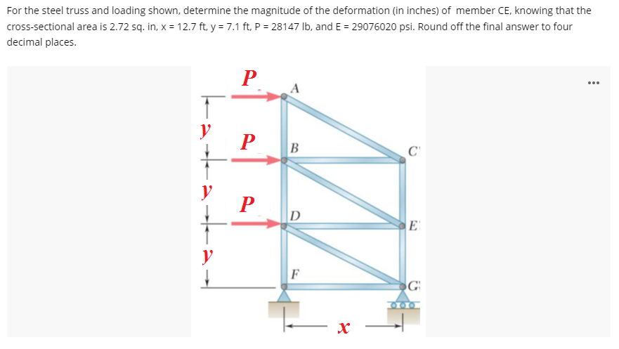 For the steel truss and loading shown, determine the magnitude of the deformation (in inches) of member CE, knowing that the
cross-sectional area is 2.72 sq. in, x = 12.7 ft, y = 7.1 ft, P = 28147 Ib, and E = 29076020 psi. Round off the final answer to four
decimal places.
...
y
P
B
C'
P
D
E
y
F
