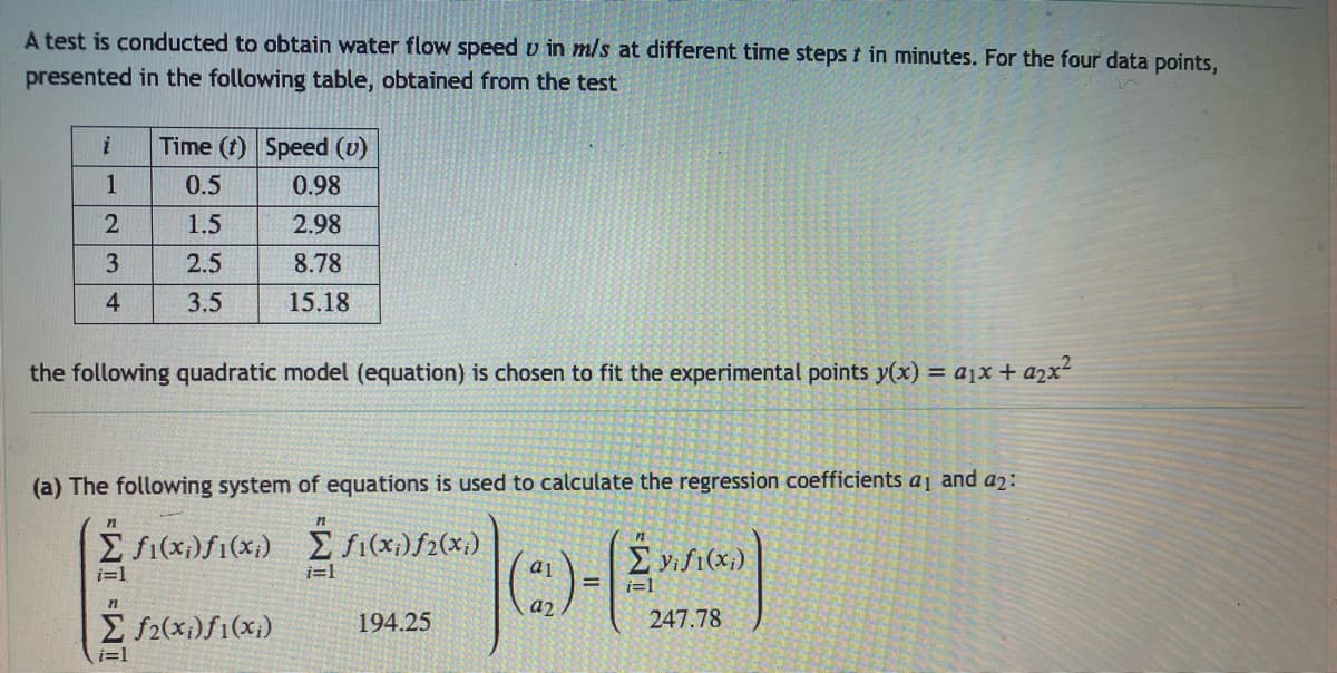 A test is conducted to obtain water flow speed u in m/s at different time steps t in minutes. For the four data points,
presented in the following table, obtained from the test
i
1
2
3
4
Time (t) Speed (v)
0.5
0.98
1.5
2.98
2.5
8.78
3.5
15.18
the following quadratic model (equation) is chosen to fit the experimental points y(x) = a₁x + ₂x²
(a) The following system of equations is used to calculate the regression coefficients a1 and 42:
n
Σ fi(xi)fi(xi) [f1(x;)ƒ2(x;)
i=1
n
Σ f2(xi)f1(xi)
i=1
i=1
194.25
(2)-(2)
=
247.78
a1
a2