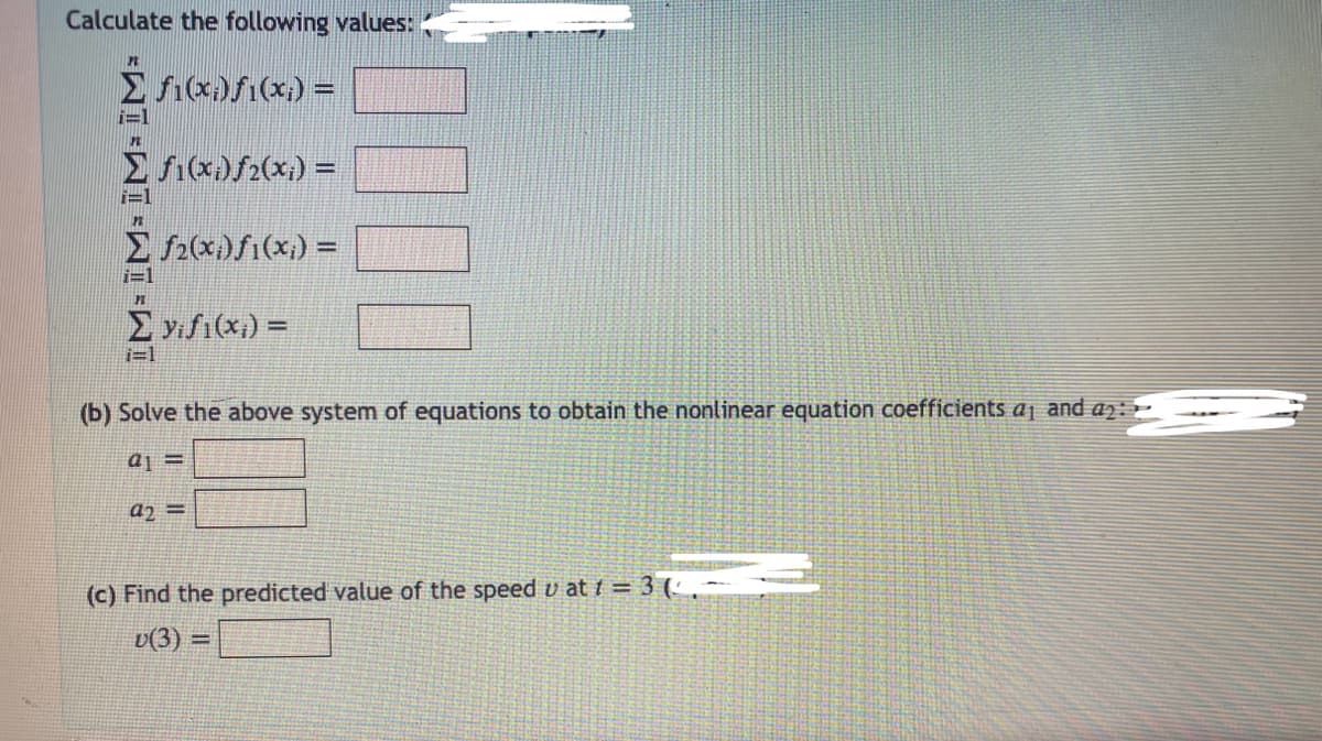 Calculate the following values:
P
Σ f1(x;)ƒ1(x;) =
i=1
Σ ƒ1(x;)ƒ2(x;) =
Σ f2(x)f(x) =
i=1
PL
Σ yifi(x) =
i=1
(b) Solve the above system of equations to obtain the nonlinear equation coefficients a₁ and ₂:
a1 =
a2 =
(c) Find the predicted value of the speed u at t = 3 (-
v(3) =