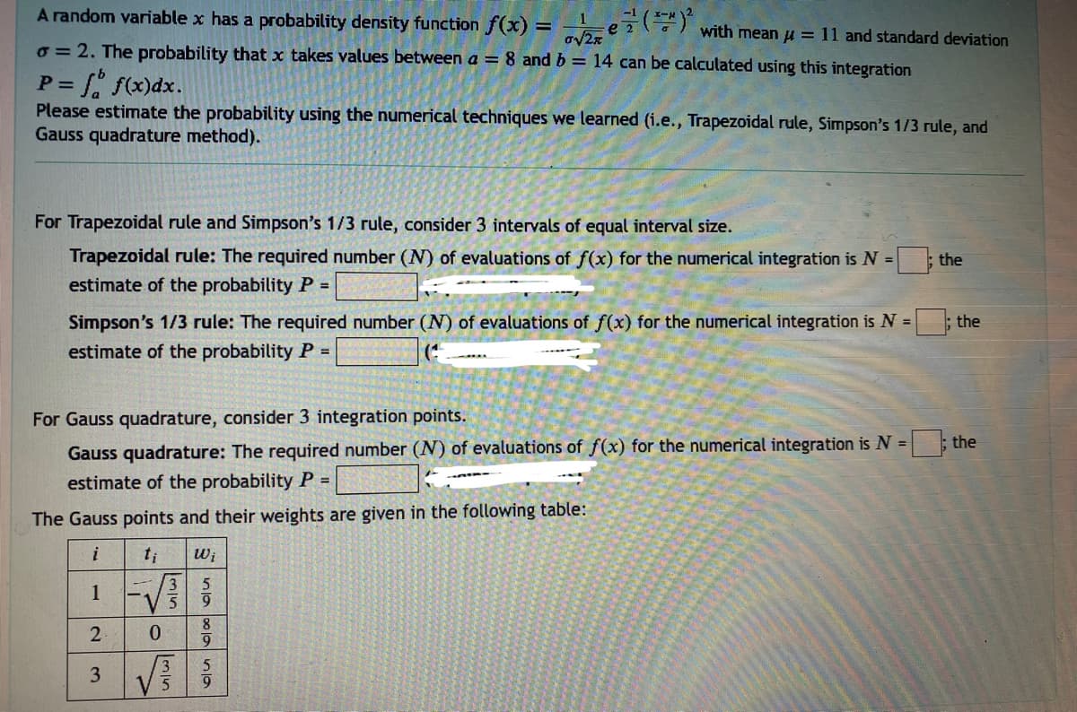 A random variable x has a probability density function f(x)=√e²²(²
1
o=2. The probability that x takes values between a = 8 and b = 14 can be calculated using this integration
P = f f(x) dx.
Please estimate the probability using the numerical techniques we learned (i.e., Trapezoidal rule, Simpson's 1/3 rule, and
Gauss quadrature method).
For Trapezoidal rule and Simpson's 1/3 rule, consider 3 intervals of equal interval size.
Trapezoidal rule: The required number (N) of evaluations of f(x) for the numerical integration is N =
estimate of the probability P =
Simpson's 1/3 rule: The required number (N) of evaluations of f(x) for the numerical integration is N =; the
estimate of the probability P =
For Gauss quadrature, consider 3 integration points.
Gauss quadrature: The required number (N) of evaluations of f(x) for the numerical integration is N =
estimate of the probability P =
The Gauss points and their weights are given in the following table:
i
2
3
0
3
3
تمام
5
Wi
5
9
alanla
with mean = 11 and standard deviation
8
9
5
9
the
the