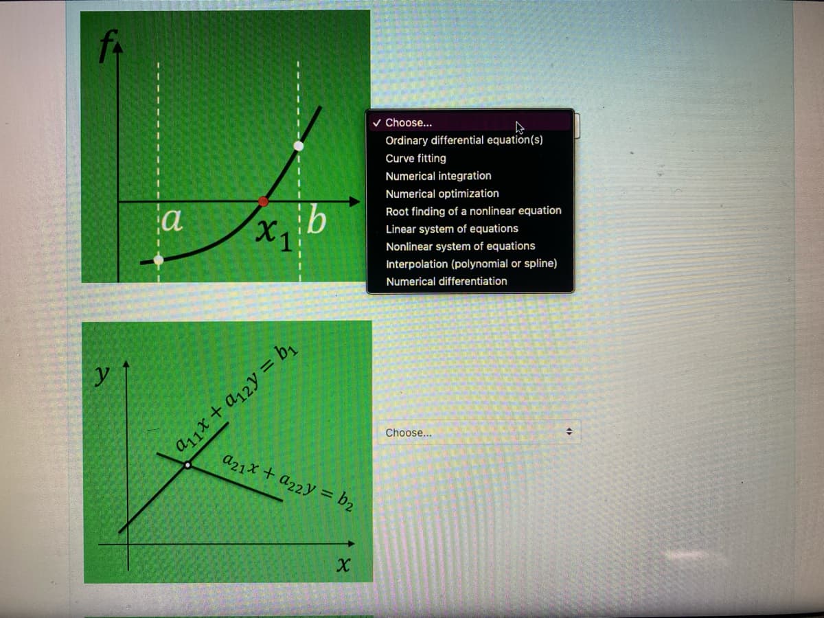 y
a
X₁
b
a₁1x + a₁2y = b₁
a21x + a22y = b₂
४
✓ Choose...
Ordinary differential equation(s)
Curve fitting
Numerical integration
Numerical optimization
Root finding of a nonlinear equation
Linear system of equations
Nonlinear system of equations
Interpolation (polynomial or spline)
Numerical differentiation
Choose...
+