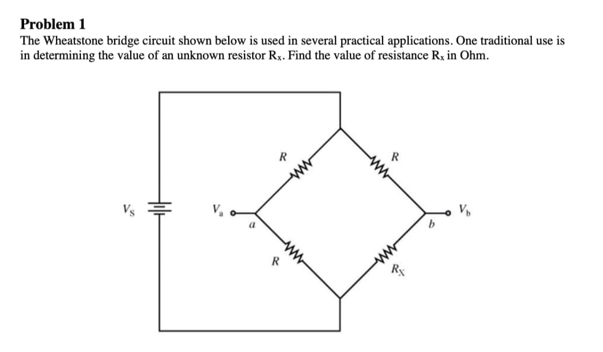 Problem 1
The Wheatstone bridge circuit shown below is used in several practical applications. One traditional use is
in determining the value of an unknown resistor Rx. Find the value of resistance Rx in Ohm.
R
a
b
R
ww-
ww
