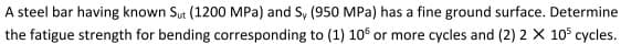 A steel bar having known Sut (1200 MPa) and S, (950 MPa) has a fine ground surface. Determine
the fatigue strength for bending corresponding to (1) 106 or more cycles and (2) 2 X 105 cycles.