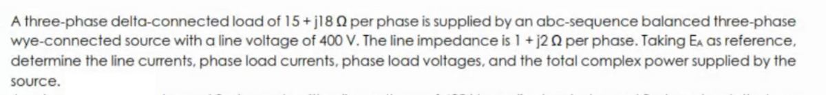 A three-phase delta-connected load of 15+j18 Q per phase is supplied by an abc-sequence balanced three-phase
wye-connected source with a line voltage of 400 V. The line impedance is 1 + j2 Q per phase. Taking Ea as reference,
determine the line currents, phase load currents, phase load voltages, and the total complex power supplied by the
source.
