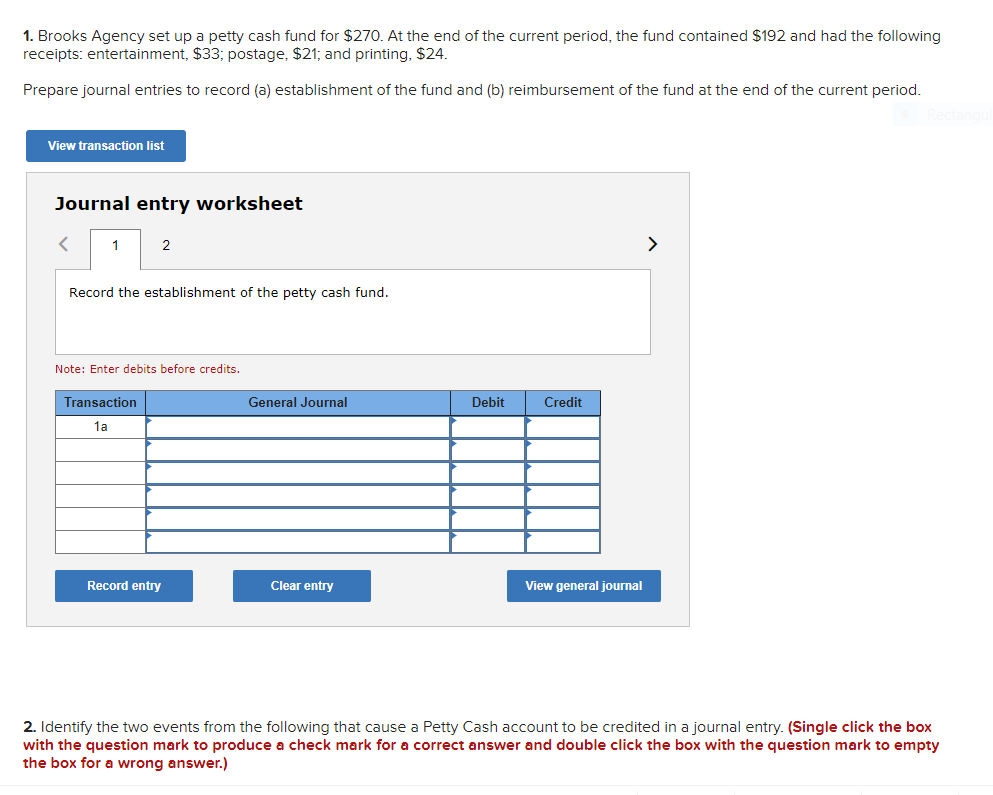 1. Brooks Agency set up a petty cash fund for $270. At the end of the current period, the fund contained $192 and had the following
receipts: entertainment, $33; postage, $21; and printing, $24.
Prepare journal entries to record (a) establishment of the fund and (b) reimbursement of the fund at the end of the current period.
View transaction list
Journal entry worksheet
1
2
>
Record the establishment of the petty cash fund.
Note: Enter debits before credits.
Transaction
General Journal
Debit
Credit
1a
Record entry
Clear entry
View general journal
2. Identify the two events from the following that cause a Petty Cash account to be credited in a journal entry. (Single click the box
with the question mark to produce a check mark for a correct answer and double click the box with the question mark to empty
the box for a wrong answer.)
